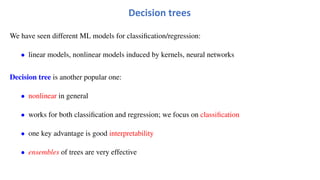 We have seen different ML models for classification/regression:
• linear models, nonlinear models induced by kernels, neural networks
Decision tree is another popular one:
• nonlinear in general
• works for both classification and regression; we focus on classification
• one key advantage is good interpretability
• ensembles of trees are very effective
Decision trees
 