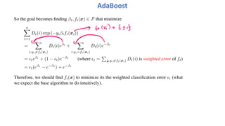 AdaBoost
So the goal becomes finding βt, ft(x) ∈ F that minimize
n
!
i=1
Dt(i) exp (−yiβtft(xi))
=
!
i:yi!=ft(xi)
Dt(i)eβt
+
!
i:yi=ft(xi)
Dt(i)e−βt
= "teβt
+ (1 − "t)e−βt
(where "t =
"
n:yi!=ft(xi) Dt(i) is weighted error of ft)
= "t(eβt
− e−βt
) + e−βt
Therefore, we should find ft(x) to minimize its the weighted classification error "t (what
we expect the base algorithm to do intuitively).
 