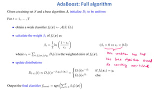 Given a training set S and a base algorithm A, initialize D1 to be uniform
For t = 1, . . . , T
• obtain a weak classifier ft(x) ← A(S, Dt)
• calculate the weight βt of ft(x) as
βt =
1
2
ln
!
1 − "t
"t
"
(βt > 0 ⇔ "t < 0.5)
where "t =
#
i:ft(xi)!=yi
Dt(i) is the weighted error of ft(x).
• update distributions
Dt+1(i) ∝ Dt(i)e−βtyift(xi)
=
$
Dt(i)e−βt
if ft(xi) = yi
Dt(i)eβt
else
Output the final classifier fboost = sgn
%#T
t=1 βtft(x)
&
AdaBoost: Full algorithm
 
