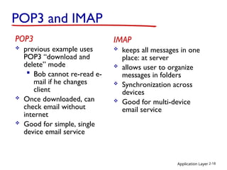 Application Layer 2-18
POP3 and IMAP
POP3
 previous example uses
POP3 “download and
delete” mode
 Bob cannot re-read e-
mail if he changes
client
 Once downloaded, can
check email without
internet
 Good for simple, single
device email service
IMAP
 keeps all messages in one
place: at server
 allows user to organize
messages in folders
 Synchronization across
devices
 Good for multi-device
email service
 