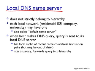 Application Layer 2-22
Local DNS name server
 does not strictly belong to hierarchy
 each local network (residential ISP, company,
university) may have one
 also called “default name server”
 when host makes DNS query, query is sent to its
local DNS server
 has local cache of recent name-to-address translation
pairs (but may be out of date!)
 acts as proxy, forwards query into hierarchy
 