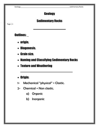 Geology_______________________________________________________sedimentary Rocks
Page | 1
Geology
Sedimentary Rocks
____________________
Outlines: _
 origin.
 Diagenesis.
 Grain size.
 Naming and Classifying Sedimentary Rocks
 Texture and Weathering
‫ــــــــــــــــــــــــــــــــــــــــــــــــــــــــــــــــــــــــــــــ‬
 Origin:
1- Mechanical “physical” = Clastic.
2- Chemical = Non clastic.
a) Organic
b) Inorganic
 