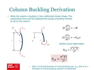 Column Buckling Derivation
• When the column is buckled, it has a deformed circular shape. The
compressive force and the displacement causes a bending moment
to act on the column:
PCR
PCR
v
𝑃𝐶𝑅 =
𝜋2 𝐸𝐼
𝑙2
l
EI
• Note: For the full derivation of critical buckling load, PCR, refer to ‘8-1 -
Derivation of Critical Buckling Load.pdf’ on blackboard.
P
v
M
𝐸𝐼
𝑑2 𝑣
𝑑𝑧2
= −𝑀
z
𝐸𝐼
𝑑2
𝑣
𝑑𝑧2
= −𝑃𝐶𝑅 𝑣
Solution gives eigenmodes:
𝑃𝐶𝑅 =
𝑛2 𝜋2 𝐸𝐼
𝑙2
 