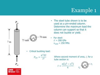 Example 1
• The steel tube shown is to be
used as a pin-ended column.
Determine the maximum load the
column can support so that it
does not buckle or yield.
• For steel:
E = 200 GPa
syield = 250 MPa
• Critical buckling load:
𝑃𝐶𝑅 =
𝜋2
𝐸𝐼
𝑙2
Where second moment of area, I, for a
tube section is:
𝐼 =
𝜋 𝑟𝑜
4 − 𝑟𝑖
4
4
𝑟𝑖
𝑟𝑜
 