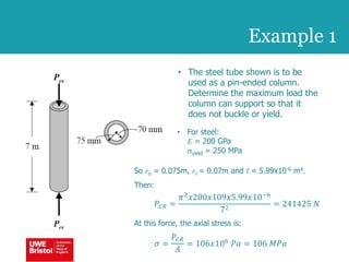 • The steel tube shown is to be
used as a pin-ended column.
Determine the maximum load the
column can support so that it
does not buckle or yield.
Example 1
So ro = 0.075m, ri = 0.07m and I = 5.99x10-6 m4.
Then:
𝑃𝐶𝑅 =
𝜋2
𝑥200𝑥109𝑥5.99𝑥10−6
72
= 241425 𝑁
At this force, the axial stress is:
𝜎 =
𝑃𝐶𝑅
𝐴
= 106𝑥106
𝑃𝑎 = 106 𝑀𝑃𝑎
• For steel:
E = 200 GPa
syield = 250 MPa
 