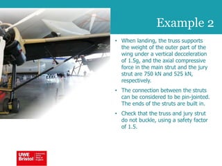 Example 2
• When landing, the truss supports
the weight of the outer part of the
wing under a vertical decceleration
of 1.5g, and the axial compressive
force in the main strut and the jury
strut are 750 kN and 525 kN,
respectively.
• The connection between the struts
can be considered to be pin-jointed.
The ends of the struts are built in.
• Check that the truss and jury strut
do not buckle, using a safety factor
of 1.5.
 