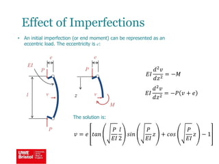 Effect of Imperfections
• An initial imperfection (or end moment) can be represented as an
eccentric load. The eccentricity is e:
l
EI
P
v
M
𝐸𝐼
𝑑2 𝑣
𝑑𝑧2
= −𝑀
z 𝐸𝐼
𝑑2 𝑣
𝑑𝑧2
= −𝑃 𝑣 + 𝑒
The solution is:
𝑣 = 𝑒 𝑡𝑎𝑛
𝑃
𝐸𝐼
𝑙
2
𝑠𝑖𝑛
𝑃
𝐸𝐼
𝑧 + 𝑐𝑜𝑠
𝑃
𝐸𝐼
𝑧 − 1
P
P
v
e e
 