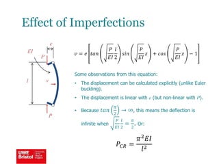Effect of Imperfections
Some observations from this equation:
• The displacement can be calculated explicitly (unlike Euler
buckling).
• The displacement is linear with e (but non-linear with P).
• Because 𝑡𝑎𝑛
𝜋
2
→ ∞, this means the deflection is
infinite when
𝑃
𝐸𝐼
𝑙
2
=
𝜋
2
. Or:
𝑃𝐶𝑅 =
𝜋2 𝐸𝐼
𝑙2
l
EI 𝑣 = 𝑒 𝑡𝑎𝑛
𝑃
𝐸𝐼
𝑙
2
𝑠𝑖𝑛
𝑃
𝐸𝐼
𝑧 + 𝑐𝑜𝑠
𝑃
𝐸𝐼
𝑧 − 1
P
P
v
e
 