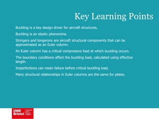 Key Learning Points
• Buckling is a key design driver for aircraft structures.
• Buckling is an elastic phenomina.
• Stringers and longerons are aircraft structural components that can be
approximated as an Euler column.
• An Euler column has a critical compressive load at which buckling occurs.
• The boundary conditions affect the buckling load, calculated using effective
length.
• Imperfections can mean failure before critical buckling load.
• Many structural relationships in Euler columns are the same for plates.
 