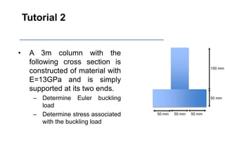 Tutorial 2
• A 3m column with the
following cross section is
constructed of material with
E=13GPa and is simply
supported at its two ends.
– Determine Euler buckling
load
– Determine stress associated
with the buckling load
50 mm 50 mm 50 mm
50 mm
150 mm
 