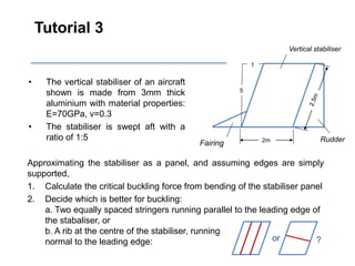 Tutorial 3
• The vertical stabiliser of an aircraft
shown is made from 3mm thick
aluminium with material properties:
E=70GPa, v=0.3
• The stabiliser is swept aft with a
ratio of 1:5 Rudder
Fairing
Vertical stabiliser
2m
1
5
Approximating the stabiliser as a panel, and assuming edges are simply
supported,
1. Calculate the critical buckling force from bending of the stabiliser panel
2. Decide which is better for buckling:
a. Two equally spaced stringers running parallel to the leading edge of
the stabaliser, or
b. A rib at the centre of the stabiliser, running
normal to the leading edge: or ?
 