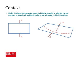 Context
• Under in-plane compressive loads an initally straight or slightly curved
member or panel will suddenly deform out-of-plane – this is buckling:
P
P
 