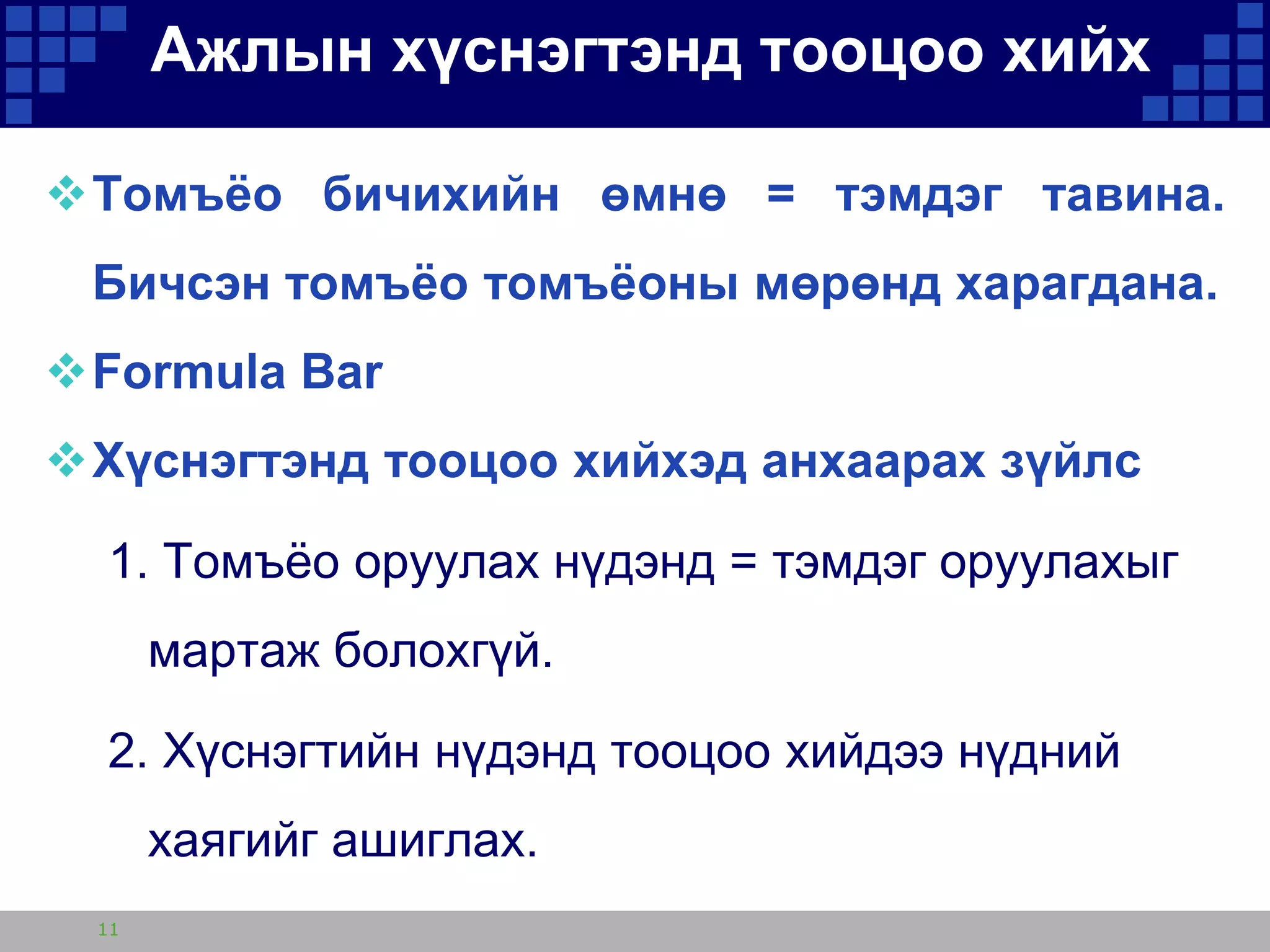 Ажлын хүснэгтэнд тооцоо хийх
Томъѐо бичихийн өмнө = тэмдэг тавина.
Бичсэн томъѐо томъѐоны мөрөнд харагдана.
Formula Bar
Хүснэгтэнд тооцоо хийхэд анхаарах зүйлс

1. Томъѐо оруулах нүдэнд = тэмдэг оруулахыг
мартаж болохгүй.
2. Хүснэгтийн нүдэнд тооцоо хийдээ нүдний
хаягийг ашиглах.
11

 