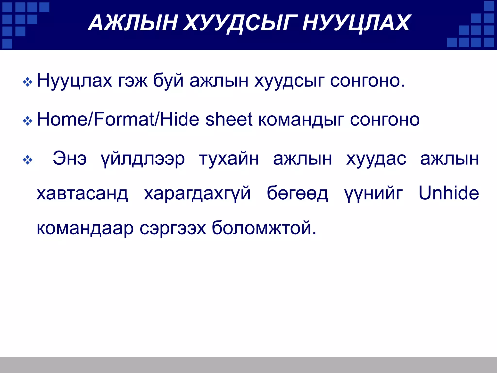 АЖЛЫН ХУУДСЫГ НУУЦЛАХ
 Нууцлах

гэж буй ажлын хуудсыг сонгоно.

 Home/Format/Hide


sheet командыг сонгоно

Энэ үйлдлээр тухайн ажлын хуудас ажлын
хавтасанд харагдахгүй бөгөөд үүнийг Unhide

командаар сэргээх боломжтой.

 