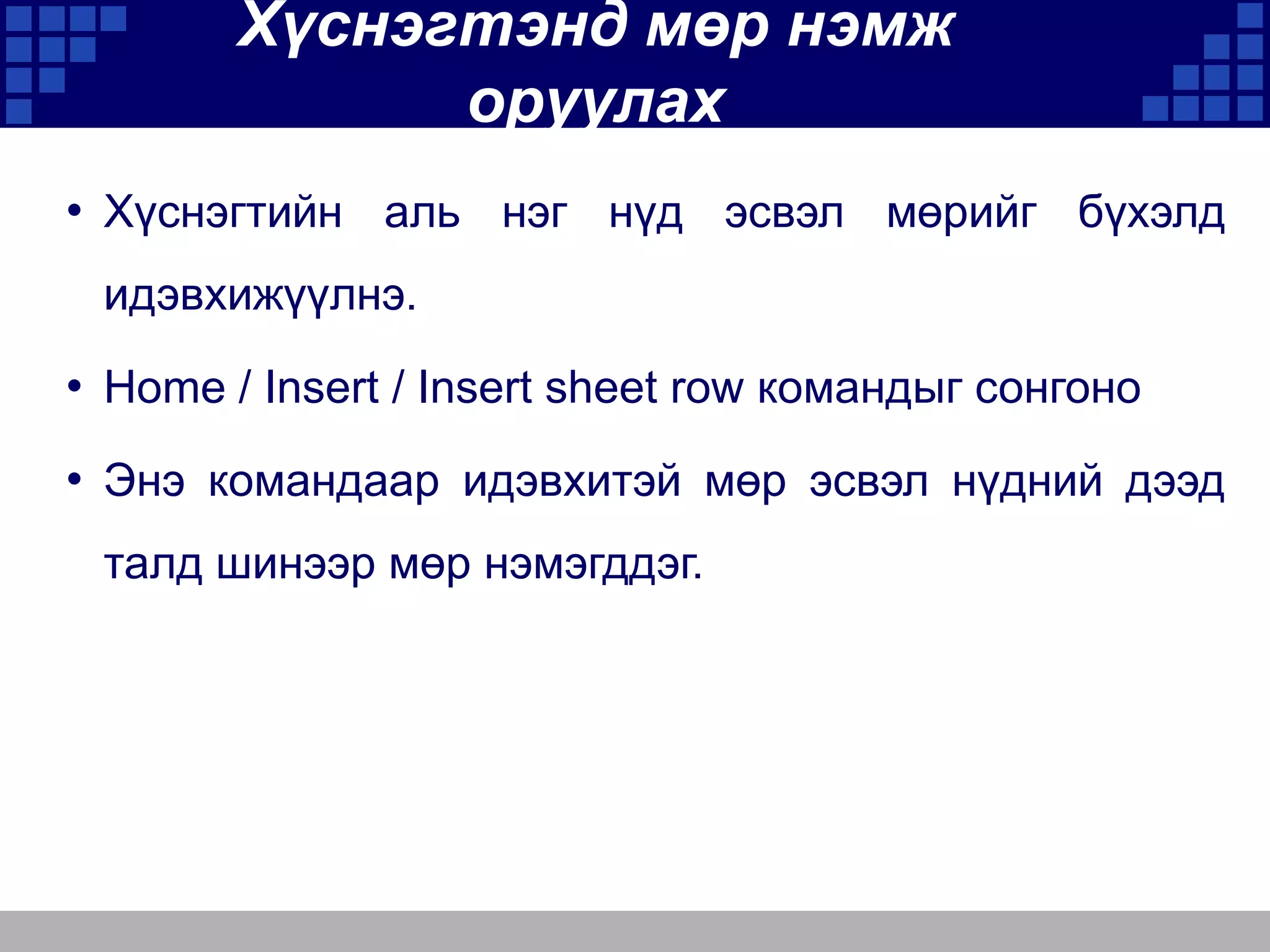 Хүснэгтэнд мөр нэмж
оруулах
• Хүснэгтийн аль нэг нүд эсвэл мөрийг бүхэлд
идэвхижүүлнэ.

• Home / Insert / Insert sheet row командыг сонгоно
• Энэ командаар идэвхитэй мөр эсвэл нүдний дээд
талд шинээр мөр нэмэгддэг.

 