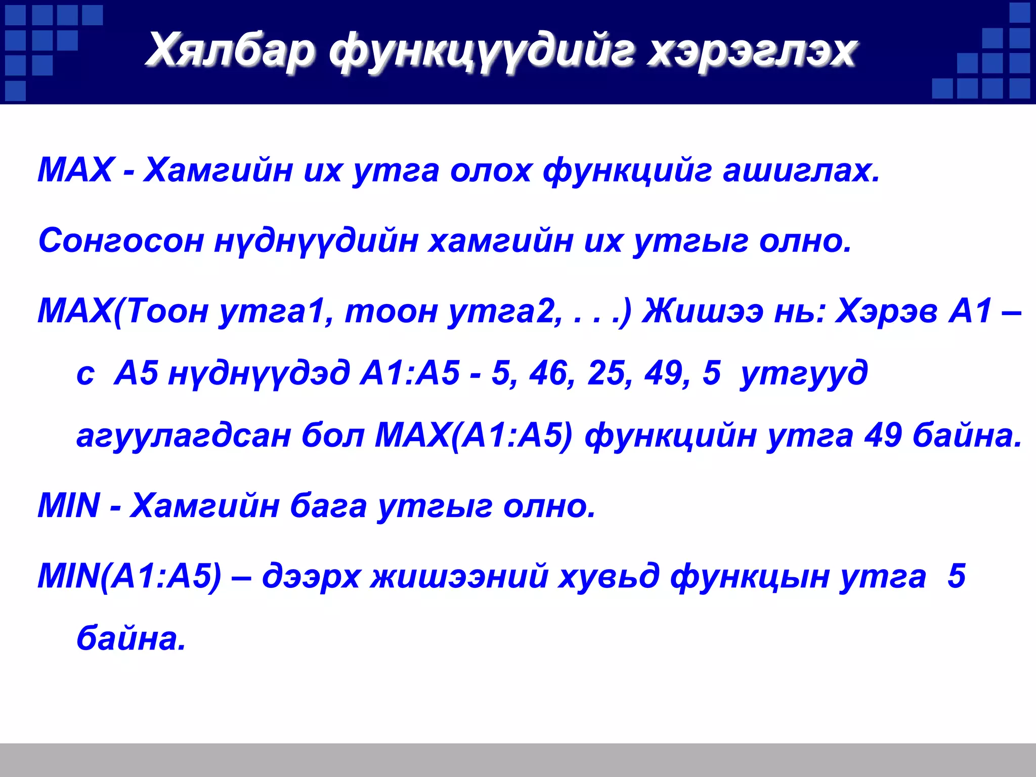 Хялбар функцүүдийг хэрэглэх
MAX - Хамгийн их утга олох функцийг ашиглах.
Сонгосон нүднүүдийн хамгийн их утгыг олно.
MAX(Тоон утга1, тоон утга2, . . .) Жишээ нь: Хэрэв A1 –
с A5 нүднүүдэд A1:A5 - 5, 46, 25, 49, 5 утгууд
агуулагдсан бол MAX(A1:A5) функцийн утга 49 байна.
MIN - Хамгийн бага утгыг олно.
MIN(A1:A5) – дээрх жишээний хувьд функцын утга 5

байна.

 