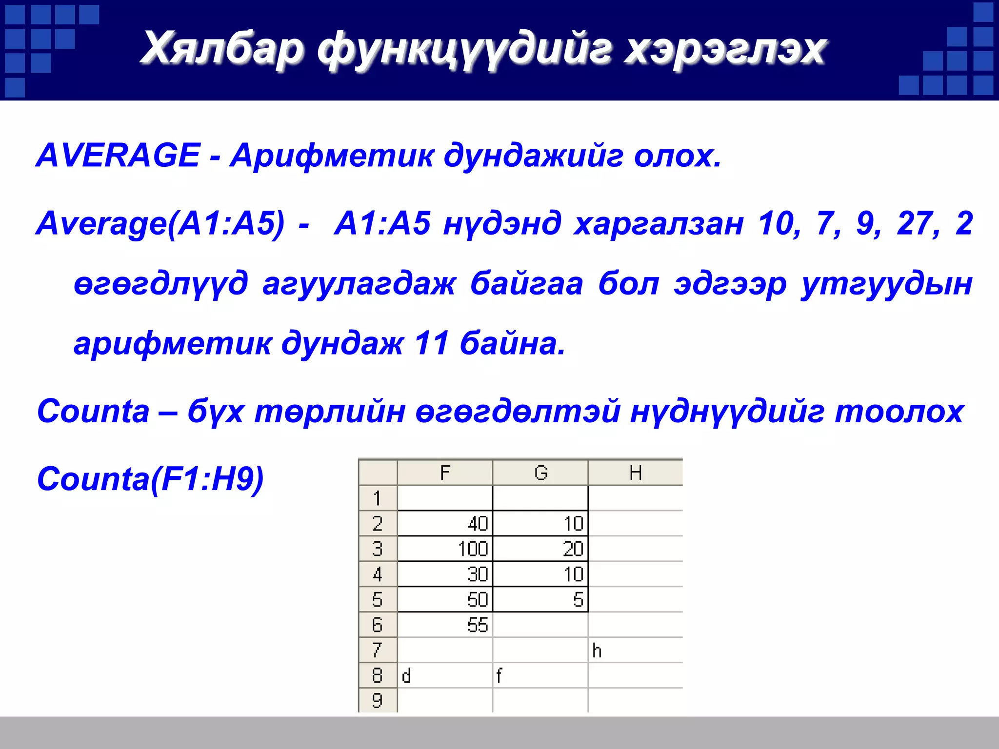 Хялбар функцүүдийг хэрэглэх
AVERAGE - Арифметик дундажийг олох.
Average(A1:A5) - A1:A5 нүдэнд харгалзан 10, 7, 9, 27, 2

өгөгдлүүд агуулагдаж байгаа бол эдгээр утгуудын
арифметик дундаж 11 байна.
Counta – бүх төрлийн өгөгдөлтэй нүднүүдийг тоолох
Counta(F1:H9)

 