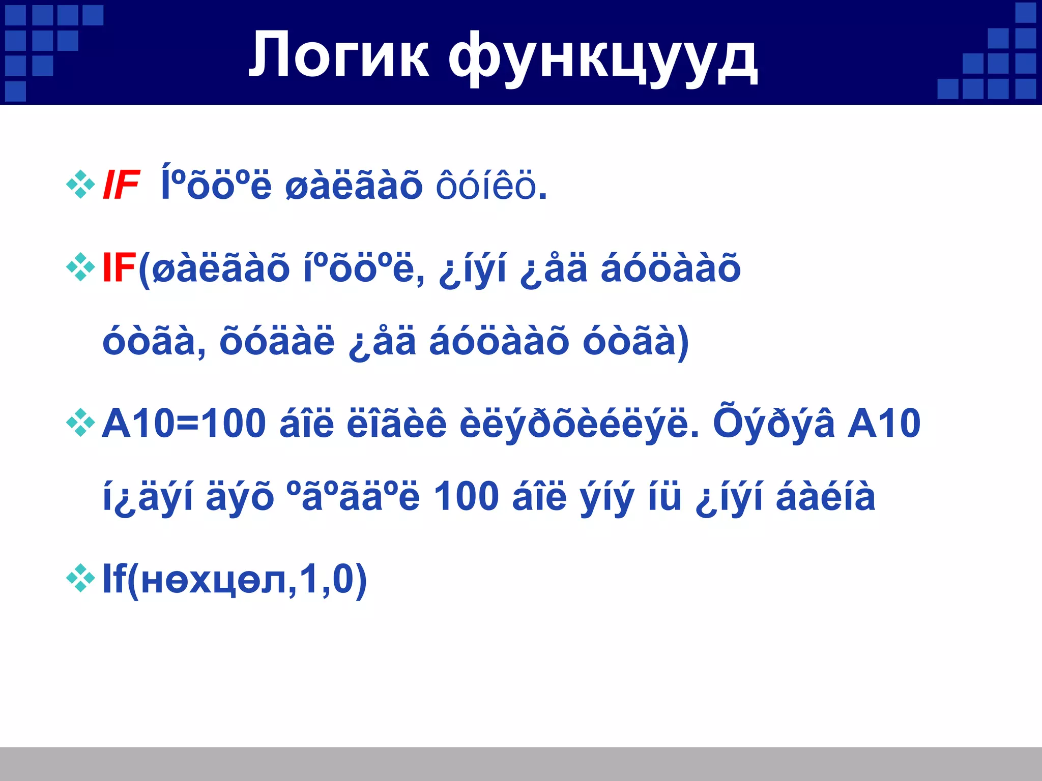 Логик функцууд
IF Íºõöºë øàëãàõ ôóíêö.
IF(øàëãàõ íºõöºë, ¿íýí ¿åä áóöààõ
óòãà, õóäàë ¿åä áóöààõ óòãà)
A10=100 áîë ëîãèê èëýðõèéëýë. Õýðýâ A10
í¿äýí äýõ ºãºãäºë 100 áîë ýíý íü ¿íýí áàéíà
If(нөхцөл,1,0)

 