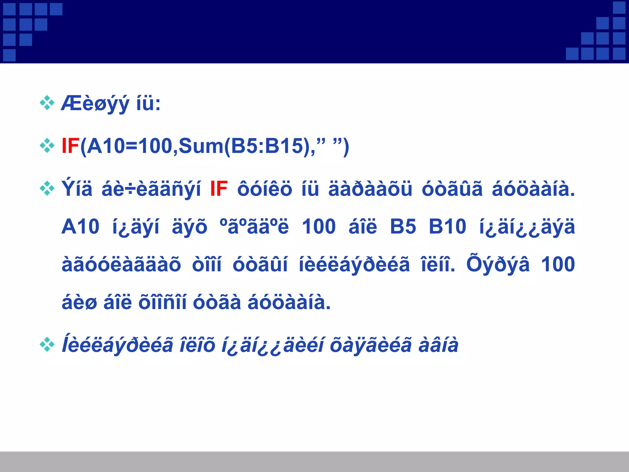  Æèøýý íü:
 IF(A10=100,Sum(B5:B15),” ”)
 Ýíä áè÷èãäñýí IF ôóíêö íü äàðààõü óòãûã áóöààíà.
A10 í¿äýí äýõ ºãºãäºë 100 áîë B5 B10 í¿äí¿¿äýä
àãóóëàãäàõ òîîí óòãûí íèéëáýðèéã îëíî. Õýðýâ 100
áèø áîë õîîñîí óòãà áóöààíà.
 Íèéëáýðèéã îëîõ í¿äí¿¿äèéí õàÿãèéã àâíà

 