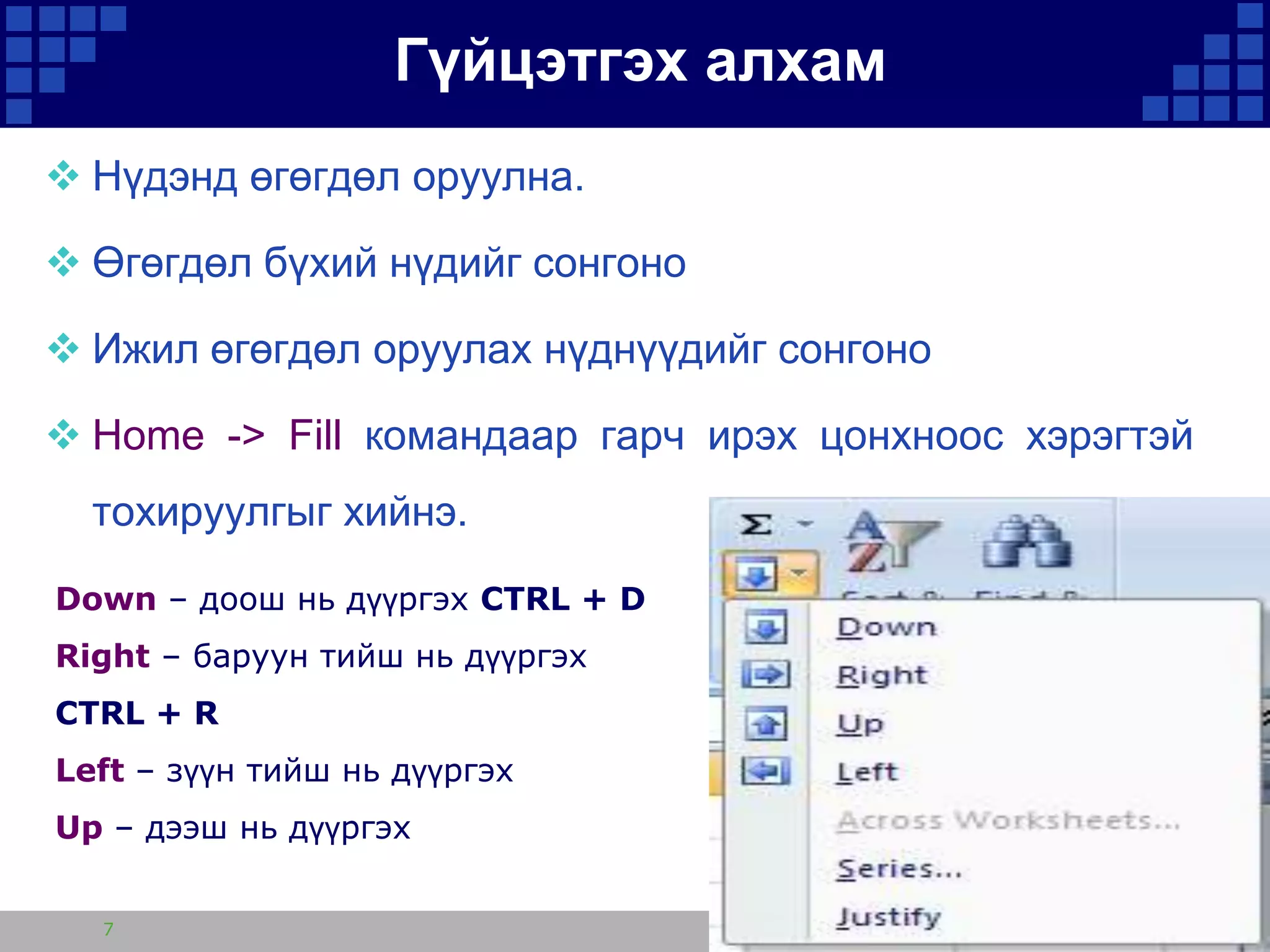 Гүйцэтгэх алхам
 Нүдэнд өгөгдөл оруулна.
 Өгөгдөл бүхий нүдийг сонгоно

 Ижил өгөгдөл оруулах нүднүүдийг сонгоно
 Home -> Fill командаар гарч ирэх цонхноос хэрэгтэй
тохируулгыг хийнэ.
Down – доош нь дүүргэх CTRL + D
Right – баруун тийш нь дүүргэх
CTRL + R

Left – зүүн тийш нь дүүргэх
Up – дээш нь дүүргэх
7

 