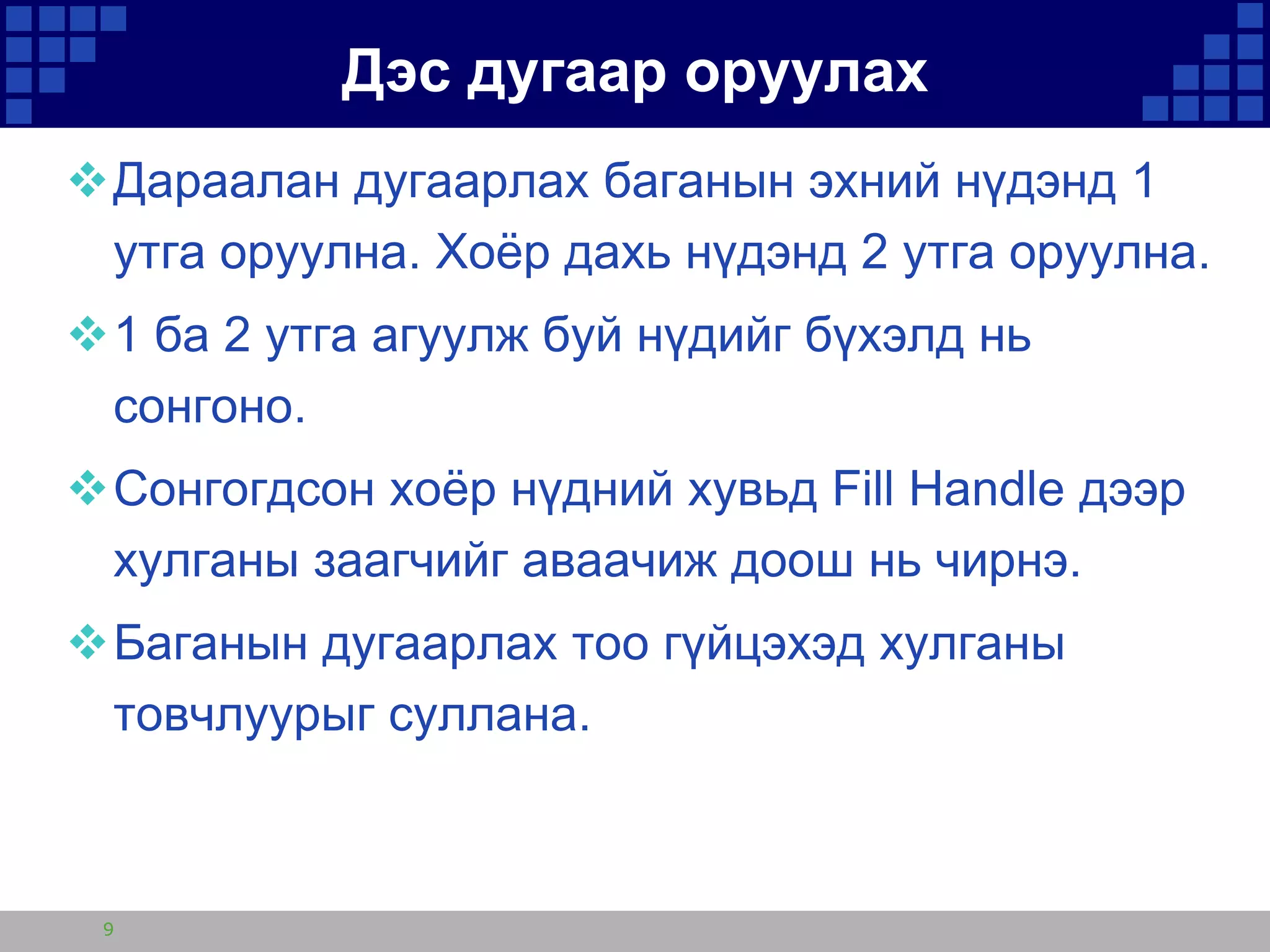 Дэс дугаар оруулах
Дараалан дугаарлах баганын эхний нүдэнд 1
утга оруулна. Хоѐр дахь нүдэнд 2 утга оруулна.

1 ба 2 утга агуулж буй нүдийг бүхэлд нь
сонгоно.
Сонгогдсон хоѐр нүдний хувьд Fill Handle дээр
хулганы заагчийг аваачиж доош нь чирнэ.
Баганын дугаарлах тоо гүйцэхэд хулганы
товчлуурыг суллана.

9

 