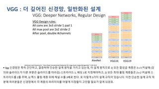 VGG : 더 깊어진 신경망, 일반화된 설계
▪ Vgg 신경망은 특히 간단하고, 깔끔하며 단순한 설계 원칙을 가지고 있는데, 이 설계 원칙으로 1) 모든 합성곱 계층은 3 x 3 커널에 (강
의와 슬라이드가 다른 부분은 슬라이드를 따라감) 스트라이드 1, 패딩 1로 지정해야하고, 2) 모든 최대 풀링 계층들은 2 x 2 커널에 스
트라이드를 2를 주며, 3) 맥스 풀링 계층 뒤에 채널 수를 3배로 한다. 로 이렇게 3가지 설계 규칙이 있습니다. 이런 단순한 설계 규칙 덕
분에 여러분들은 신경망에서 각 계층의 파라미터를 어떻게 지정할지 고민할 필요가 없게 되었죠.
 
