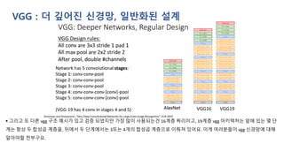 VGG : 더 깊어진 신경망, 일반화된 설계
▪ 그리고 또 다른 vgg 구조 예시가 있고 검증 되었지만 가장 많이 사용되는건 16계층 짜리이고, 19계층 vgg 아키텍처는 앞에 있는 몇 단
계는 항상 두 합성곱 계층을, 뒤에서 두 단계에서는 3또는 4개의 합성곱 계층으로 이뤄져 있어요. 이게 여러분들이 vgg 신경망에 대해
알아야할 전부구요.
 