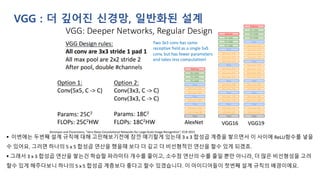 VGG : 더 깊어진 신경망, 일반화된 설계
▪ 이번에는 두번째 설계 규칙에 대해 고민해보기전에 잠깐 얘기할게 있는데 3 x 3 합성곱 계층을 쌓으면서 이 사이에 ReLU함수를 넣을
수 있어요. 그러면 하나의 5 x 5 합성곱 연산을 했을때 보다 더 깊고 더 비선형적인 연산을 할수 있게 되겠죠.
▪ 그래서 3 x 3 합성곱 연산을 쌓는건 학습할 파라미터 개수를 줄이고, 소수점 연산의 수를 줄일 뿐만 아니라, 더 많은 비선형성을 고려
할수 있게 해주다보니 하나의 5 x 5 합성곱 계층보다 좋다고 할수 있겠습니다. 이 아이디어들이 첫번째 설계 규칙의 배경이에요.
 