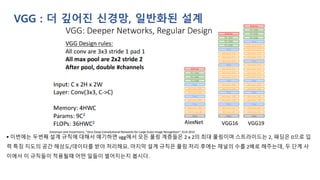 VGG : 더 깊어진 신경망, 일반화된 설계
▪ 이번에는 두번째 설계 규칙에 대해서 얘기하면 vgg에서 모든 풀링 계층들은 2 x 2의 최대 풀링이며 스트라이드는 2, 패딩은 0으로 입
력 특징 지도의 공간 해상도/데이터를 받아 처리해요. 마지막 설계 규칙은 풀링 처리 후에는 채널의 수를 2배로 해주는데, 두 단계 사
이에서 이 규칙들이 적용될때 어떤 일들이 벌어지는지 봅시다.
 