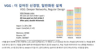 VGG : 더 깊어진 신경망, 일반화된 설계
▪ 예를 들어 첫번째 단계의 계층에 C x 2H x 2W의 입력을 받고, 이 계층은 3 x 3 의 합성곱 연산과 C 채널을 입력으로받고 C 채널을 출력
으로 한다고 합시다. 이들을 곱해서 출력 텐서에 필요한 메모리 공간은 4HWC이고, 학습 가능한 파라미터의 수는 (편향을 제외한) 9
C^2개 이며, 소수점 연산 횟수는 39HWC^2가 됩니다. (강의 상에서는 슬라이드에 에러가 있다고하는데 위는 수정된걸 캡처)
 