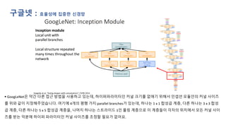 구글넷 : 효율성에 집중한 신경망
▪ GoogLeNet은 약간 다른 접근 방법을 사용하고 있는데, 하이퍼파라미터인 커널 크기를 없애기 위해서 인셉션 모듈안의 커널 사이즈
를 위와 같이 지정해주었습니다. 여기에 4개의 평행 가지 parallel branches가 있는데, 하나는 1 x 1 합성곱 계층, 다른 하나는 3 x 3 합성
곱 계층, 다른 하나는 5 x 5 합성곱 계층을, 나머지 하나는 스트라이드 1인 풀링 계층으로 이 계층들이 각자의 위치에서 모든 커널 사이
즈를 받는 덕분에 하이퍼 파라미터인 커널 사이즈를 조정할 필요가 없어요.
 