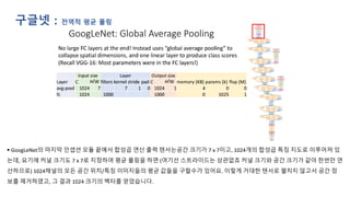 구글넷 : 전역적 평균 풀링
▪ GoogLeNet의 마지막 인셉션 모듈 끝에서 합성곱 연산 출력 텐서는공간 크기가 7 x 7이고, 1024개의 합성곱 특징 지도로 이루어져 있
는데, 요기에 커널 크기도 7 x 7로 지정하여 평균 풀링을 하면 (여기선 스트라이드는 상관없죠 커널 크기와 공간 크기가 같아 한번만 연
산하므로) 1024채널의 모든 공간 위치/특징 이미지들의 평균 값들을 구할수가 있어요. 이렇게 거대한 탠서로 펼치지 않고서 공간 정
보를 제거하였고, 그 결과 1024 크기의 벡터를 얻었습니다.
 