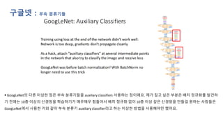 ▪ GoogLeNet의 다른 이상한 점은 부속 분류기들을 auxiliary classifiers 사용하는 점이에요. 제가 짚고 싶은 부분은 배치 정규화를 발견하
기 전에는 10층 이상의 신경망을 학습하기가 매우매우 힘들어서 배치 정규화 없이 10층 이상 깊은 신경망을 만들길 원하는 사람들은
GoogLeNet에서 사용한 거와 같이 부속 분류기 auxiliary classifier라고 하는 이상한 방법을 사용해야만 했어요.
구글넷 : 부속 분류기들
 
