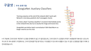 ▪ 이 덕분에 그라디언트 역전파가 신경망 전체에 더 쉽고 더 잘되었는데, 그라디언트가 신경망의 꼭대기 최종분류기에서만 나오는게
아니라 두 부속 분류기 지점에서도 그라디언트를 주입 받거든요. 이 방법은 이 당시에 수렴할수 있는 더 깊은 신경망을 만들기 위해 고
안되었었습니다.
구글넷 : 부속 분류기들
 