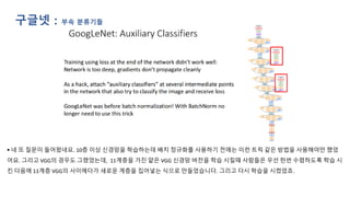 ▪ 네 또 질문이 들어왔네요. 10층 이상 신경망을 학습하는데 배치 정규화를 사용하기 전에는 이런 트릭 같은 방법을 사용해야만 했었
어요. 그리고 VGG의 경우도 그랬었는데, 11계층을 가진 얕은 VGG 신경망 버전을 학습 시킬때 사람들은 우선 한번 수렴하도록 학습 시
킨 다음에 11계층 VGG의 사이에다가 새로운 계층을 집어넣는 식으로 만들었습니다. 그리고 다시 학습을 시켰었죠.
구글넷 : 부속 분류기들
 