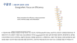 구글넷 : 효율성에 집중한 신경망
▪ 구글넷에 대한 개념들은 효율성 위주을 목표로 하고 있는데, 이전에 AlexNet에서 ZFNet, VGG까지는 점점 큰 신경망을 만들어내는 추
세였으며 더 큰 신경망이 더 좋은 성능 내는걸 봣었죠. 하지만 GoogLeNet을 만든 팀은 실제 데이터를 사용하여, 휴대폰에서도 동작할
수있도록 메모리 공간도 절약하는 효율적인 합성곱 신경망을 설계하려고 노력했었어요. 비용이 적은 합성곱 신경망 설계법으로 같은
성능을 얻을수 있도록 이들은 정말 정말 정말 잘 동작하고, 전반적인 복잡도를 최소화 시킬수 있는 신경망을 만들고자 하였습니다.
 