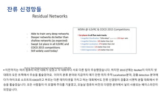 ▪ 이전까지는 여러 컴퓨터 비전 대회가 있었고 각 대회마다 서로 다른 팀이 우승했었습니다. 하지만 2015년에는 ResNet이 이미지 넷
대회의 모든 트랙에서 우승을 휩슬었어요. 이미지 분류 분야와 지금까지 얘기 안한 위치 추적 Localization분야, 검출 detection 분야에
다가 마이크로 소프트의 COCO라고 부르는 다른 데이터셋을 가지고 하는 대회에서도 잔류 신경망이 검출과 시멘틱 분할 대회에서 우
승을 휩슬었습니다. 모든 사람들이 이 모델에 주의를 기울였고, 오늘날 컴퓨터 비전의 다양한 분야에서 널리 사용되는 베이스라인이
되었습니다.
잔류 신경망들
 
