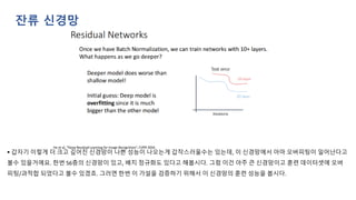 ▪ 갑자기 이렇게 더 크고 깊어진 신경망이 나쁜 성능이 나오는게 갑작스러울수는 있는데, 이 신경망에서 아마 오버피팅이 일어난다고
볼수 있을거에요. 한번 56층의 신경망이 있고, 배치 정규화도 있다고 해봅시다. 그럼 이건 아주 큰 신경망이고 훈련 데이터셋에 오버
피팅/과적합 되었다고 볼수 있겠죠. 그러면 한번 이 가설을 검증하기 위해서 이 신경망의 훈련 성능을 봅시다.
잔류 신경망
 