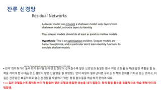▪ 만약 최적화기가 올바르게 동작을 한다면 신경망이 깊어질수록 얕은 신경망과 동일한 함수 처럼 표현될 능력/동일한 역활을 할 능
력을 가져야 합니다(깊은 신경망이 얕은 신경망을 잘 모방함). 언더 피팅이 일어난다면 우리는 최적화 문제를 가지고 있는 것이고, 더
깊은 신경망은 효율적으로 얕은 신경망을 모방하기 위한 항등 함수들을 학습하지 못하게 되요.
▪ => 깊은 모델일수록 최적화 하기가 힘들어 얕은 모델과 동일한 성능을 내기 힘들다. 특히 항등 함수를 효율적으로 학습 못해 언더피
팅발생.
잔류 신경망
 