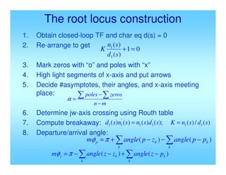 The root locus construction
1. Obtain closed-loop TF and char eq d(s) = 0
2. Re-arrange to get
3. Mark zeros with “o” and poles with “x”
4. High light segments of x-axis and put arrows
5. Decide #asymptotes, their angles, and x-axis meeting
place:
6. Determine jw-axis crossing using Routh table
7. Compute breakaway:
8. Departure/arrival angle:
0
1
)
(
)
(
1
1
=
+
s
d
s
n
K
m
n
zeros
poles
−
−
=


α
)
(
/
)
(
);
(
)
(
)
(
)
( 1
1
'
1
1
'
1
1 s
d
s
n
K
s
d
s
n
s
n
s
d =
=

 −
−
−
+
=
k
k
k
k
p p
p
angle
z
p
angle
m )
(
)
(
π
φ

 −
+
−
−
=
k
k
k
k
z p
z
angle
z
z
angle
m )
(
)
(
π
φ
 
