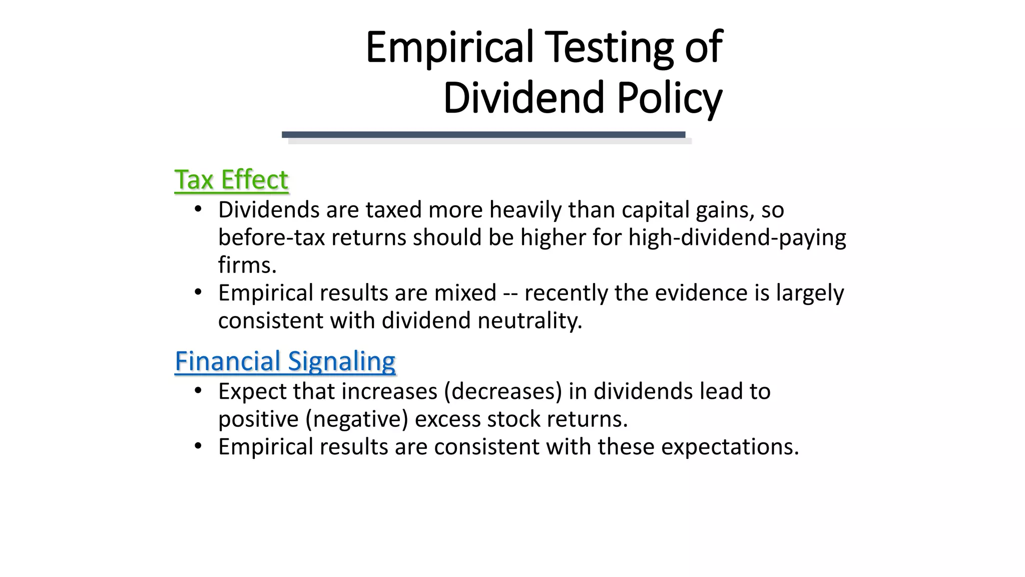 Empirical Testing of
Dividend Policy
Tax Effect
• Dividends are taxed more heavily than capital gains, so
before-tax returns should be higher for high-dividend-paying
firms.
• Empirical results are mixed -- recently the evidence is largely
consistent with dividend neutrality.
Financial Signaling
• Expect that increases (decreases) in dividends lead to
positive (negative) excess stock returns.
• Empirical results are consistent with these expectations.
 
