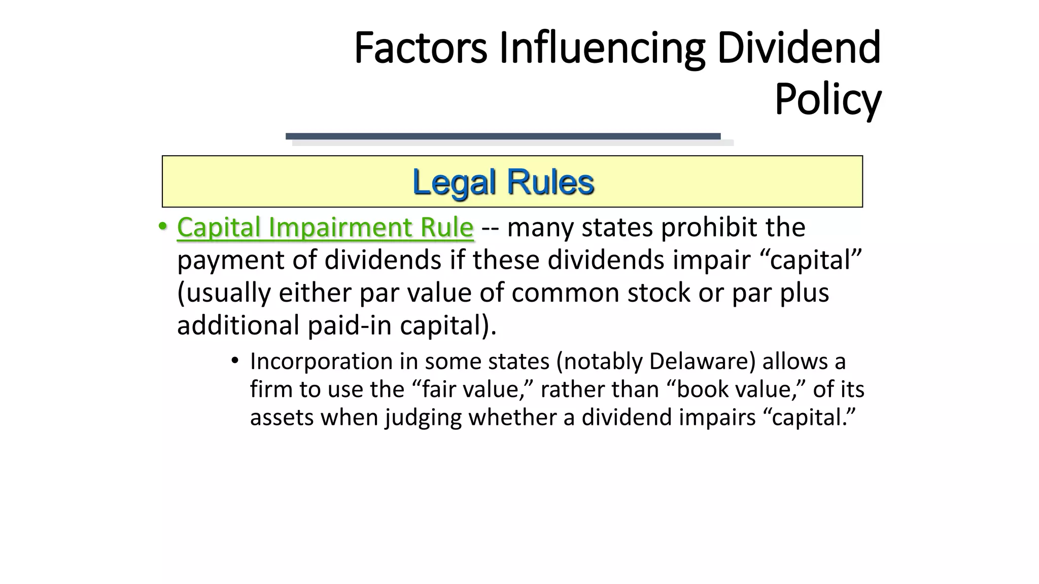 Factors Influencing Dividend
Policy
• Capital Impairment Rule -- many states prohibit the
payment of dividends if these dividends impair “capital”
(usually either par value of common stock or par plus
additional paid-in capital).
• Incorporation in some states (notably Delaware) allows a
firm to use the “fair value,” rather than “book value,” of its
assets when judging whether a dividend impairs “capital.”
Legal Rules
 