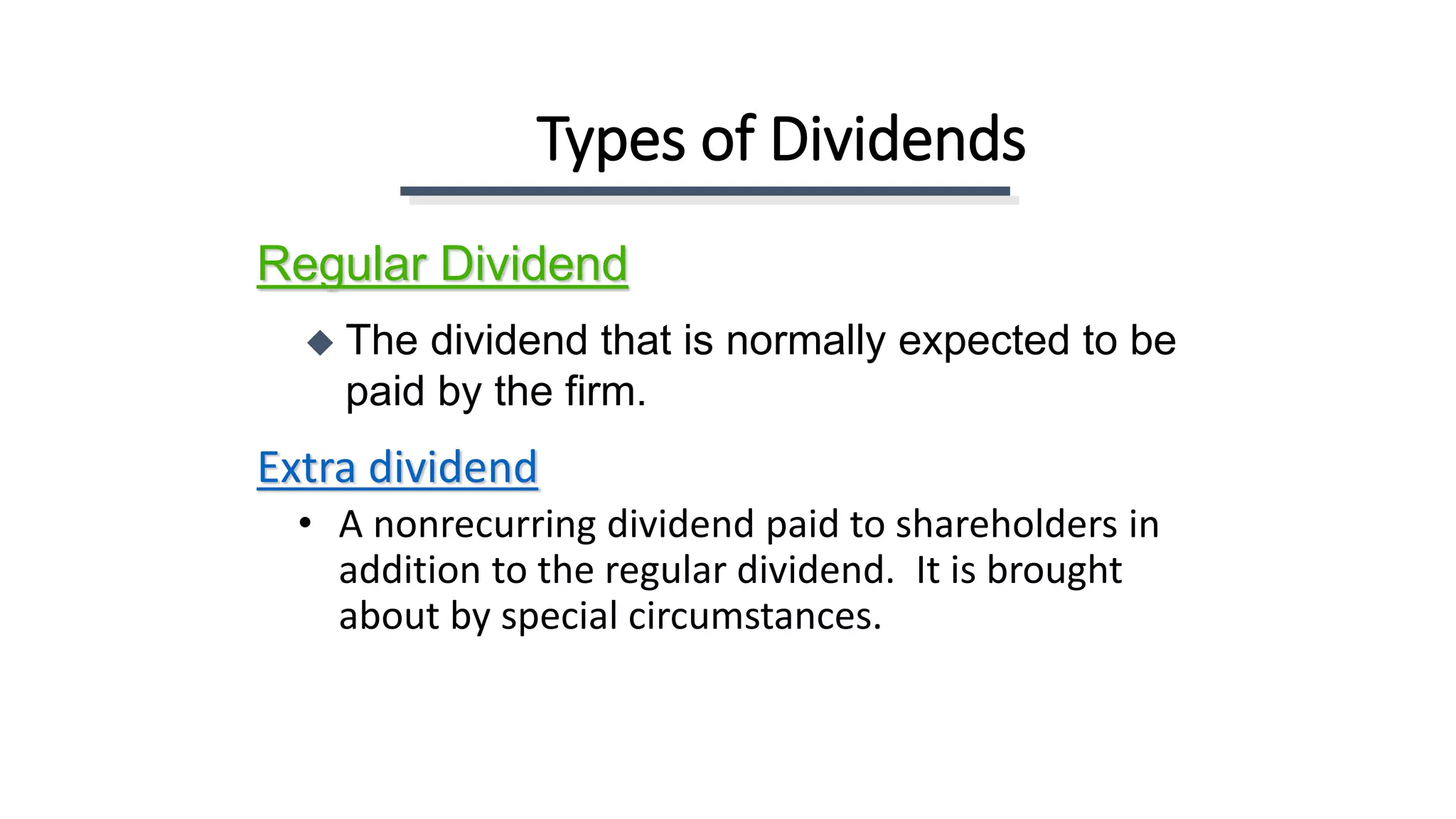Types of Dividends
Extra dividend
• A nonrecurring dividend paid to shareholders in
addition to the regular dividend. It is brought
about by special circumstances.
Regular Dividend
 The dividend that is normally expected to be
paid by the firm.
 