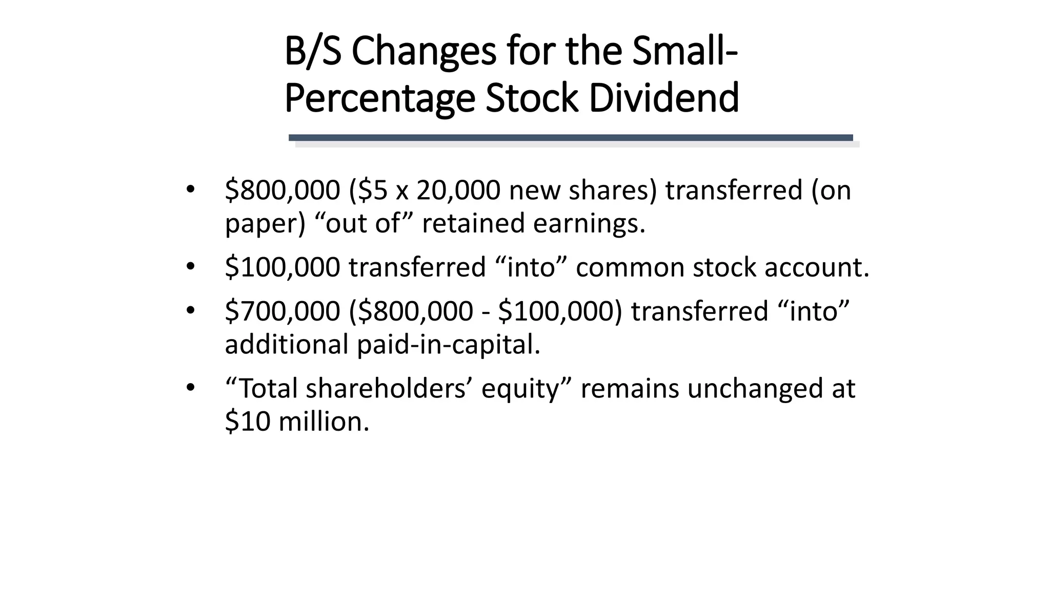 B/S Changes for the Small-
Percentage Stock Dividend
• $800,000 ($5 x 20,000 new shares) transferred (on
paper) “out of” retained earnings.
• $100,000 transferred “into” common stock account.
• $700,000 ($800,000 - $100,000) transferred “into”
additional paid-in-capital.
• “Total shareholders’ equity” remains unchanged at
$10 million.
 