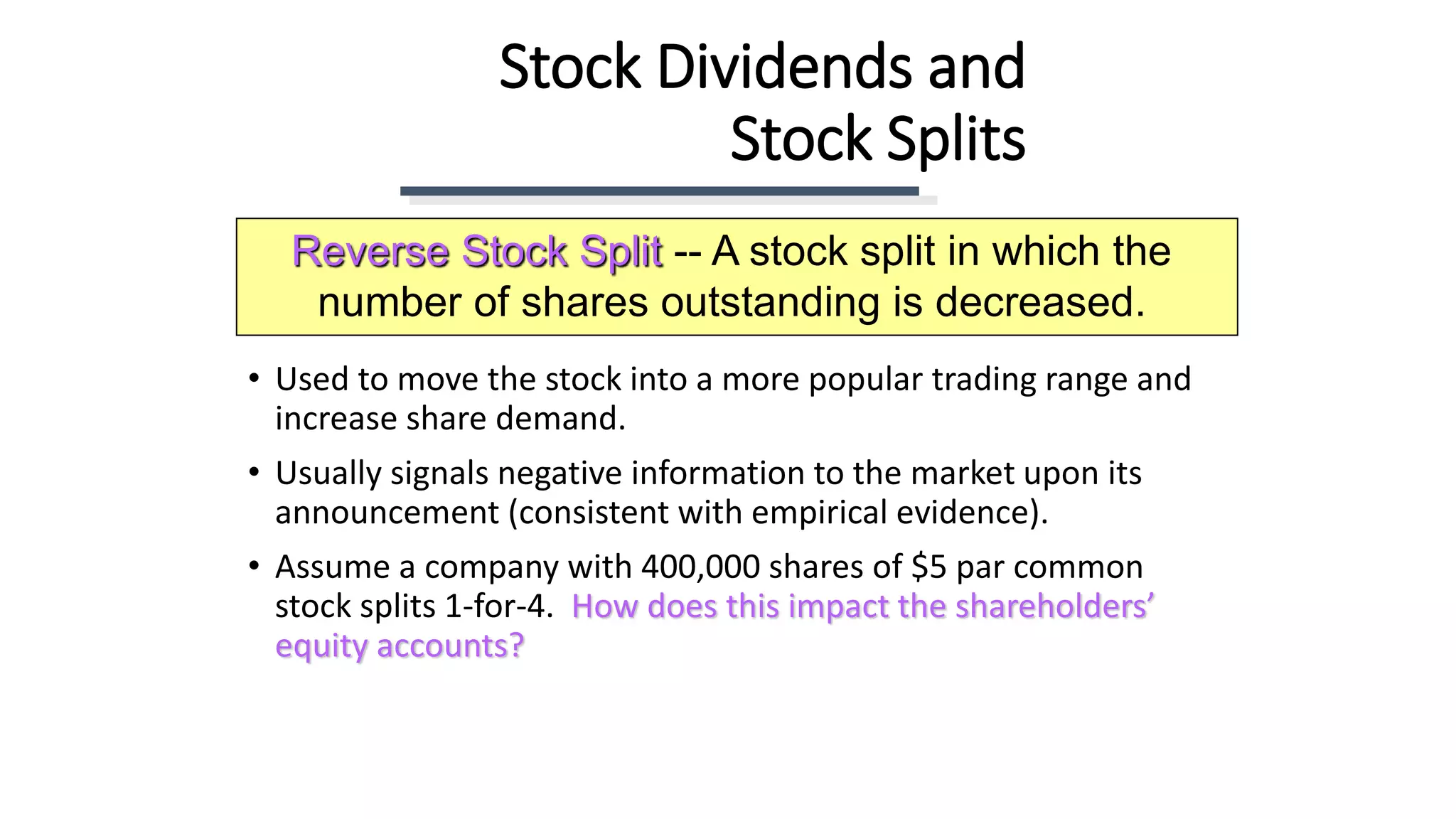 Stock Dividends and
Stock Splits
• Used to move the stock into a more popular trading range and
increase share demand.
• Usually signals negative information to the market upon its
announcement (consistent with empirical evidence).
• Assume a company with 400,000 shares of $5 par common
stock splits 1-for-4. How does this impact the shareholders’
equity accounts?
Reverse Stock Split -- A stock split in which the
number of shares outstanding is decreased.
 