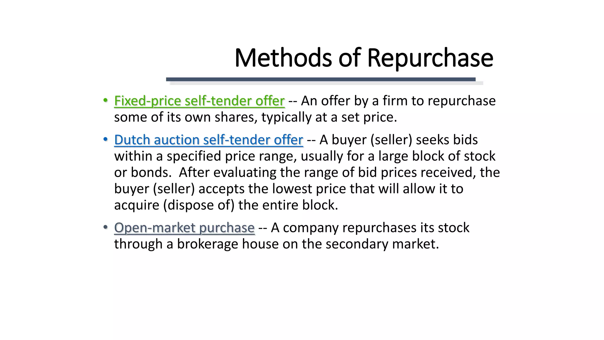 Methods of Repurchase
• Fixed-price self-tender offer -- An offer by a firm to repurchase
some of its own shares, typically at a set price.
• Dutch auction self-tender offer -- A buyer (seller) seeks bids
within a specified price range, usually for a large block of stock
or bonds. After evaluating the range of bid prices received, the
buyer (seller) accepts the lowest price that will allow it to
acquire (dispose of) the entire block.
• Open-market purchase -- A company repurchases its stock
through a brokerage house on the secondary market.
 