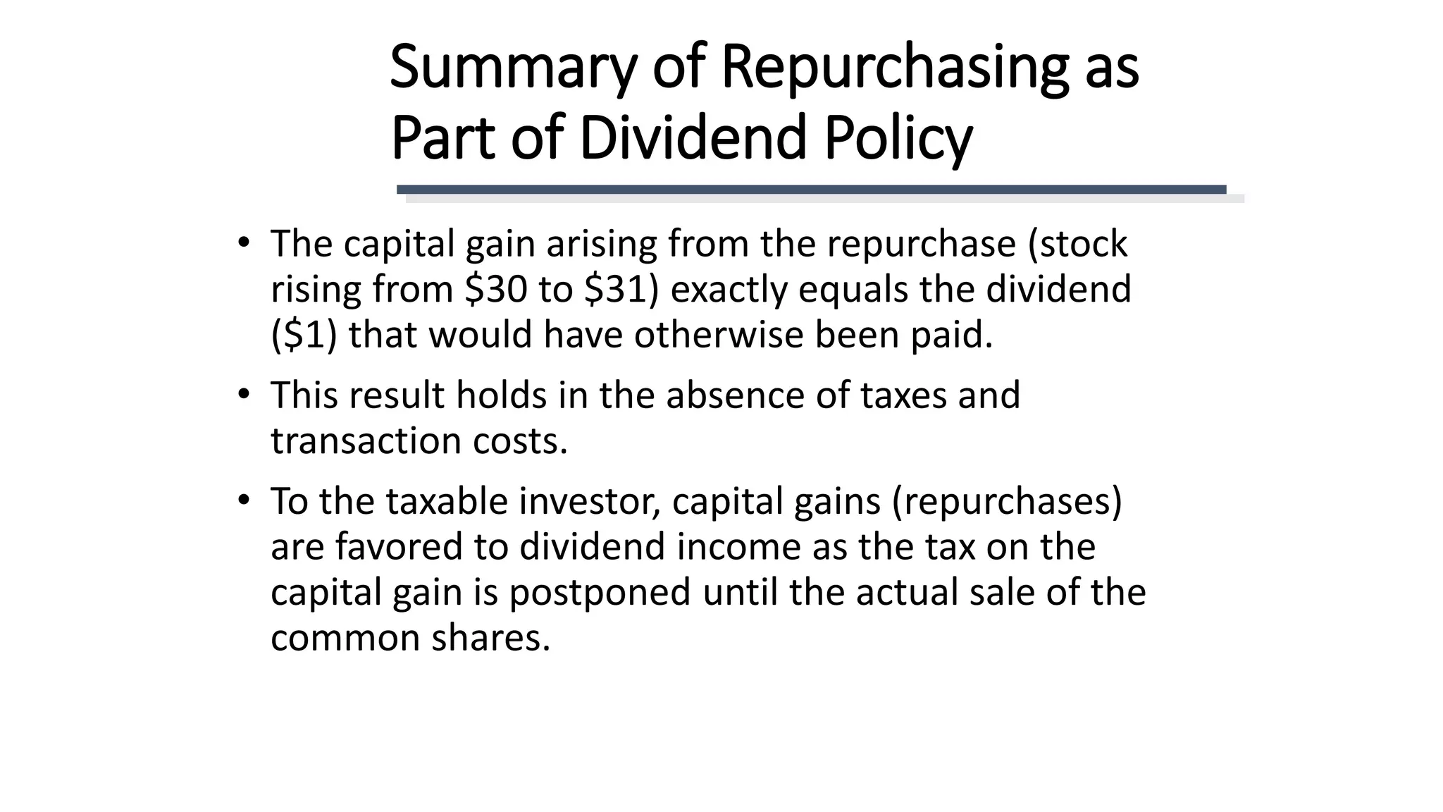 Summary of Repurchasing as
Part of Dividend Policy
• The capital gain arising from the repurchase (stock
rising from $30 to $31) exactly equals the dividend
($1) that would have otherwise been paid.
• This result holds in the absence of taxes and
transaction costs.
• To the taxable investor, capital gains (repurchases)
are favored to dividend income as the tax on the
capital gain is postponed until the actual sale of the
common shares.
 