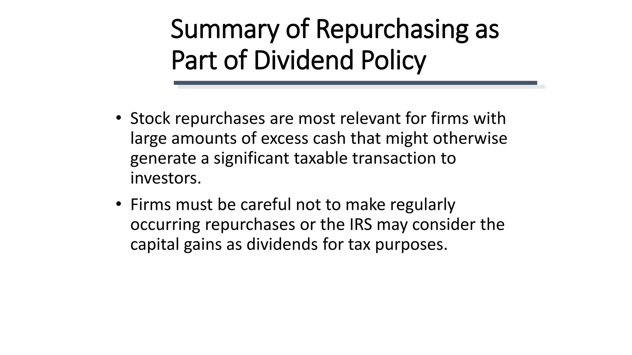Summary of Repurchasing as
Part of Dividend Policy
• Stock repurchases are most relevant for firms with
large amounts of excess cash that might otherwise
generate a significant taxable transaction to
investors.
• Firms must be careful not to make regularly
occurring repurchases or the IRS may consider the
capital gains as dividends for tax purposes.
 
