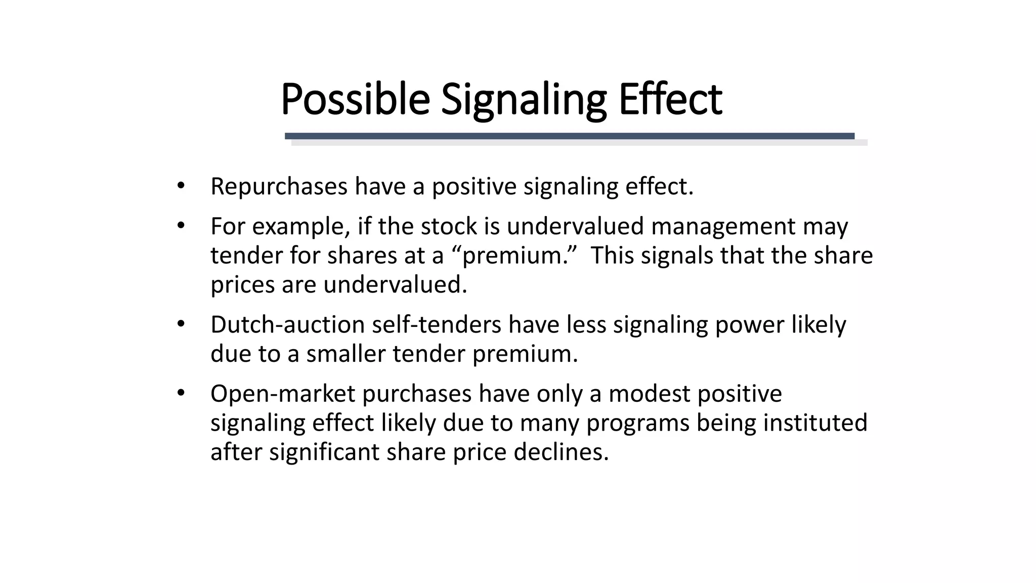 Possible Signaling Effect
• Repurchases have a positive signaling effect.
• For example, if the stock is undervalued management may
tender for shares at a “premium.” This signals that the share
prices are undervalued.
• Dutch-auction self-tenders have less signaling power likely
due to a smaller tender premium.
• Open-market purchases have only a modest positive
signaling effect likely due to many programs being instituted
after significant share price declines.
 