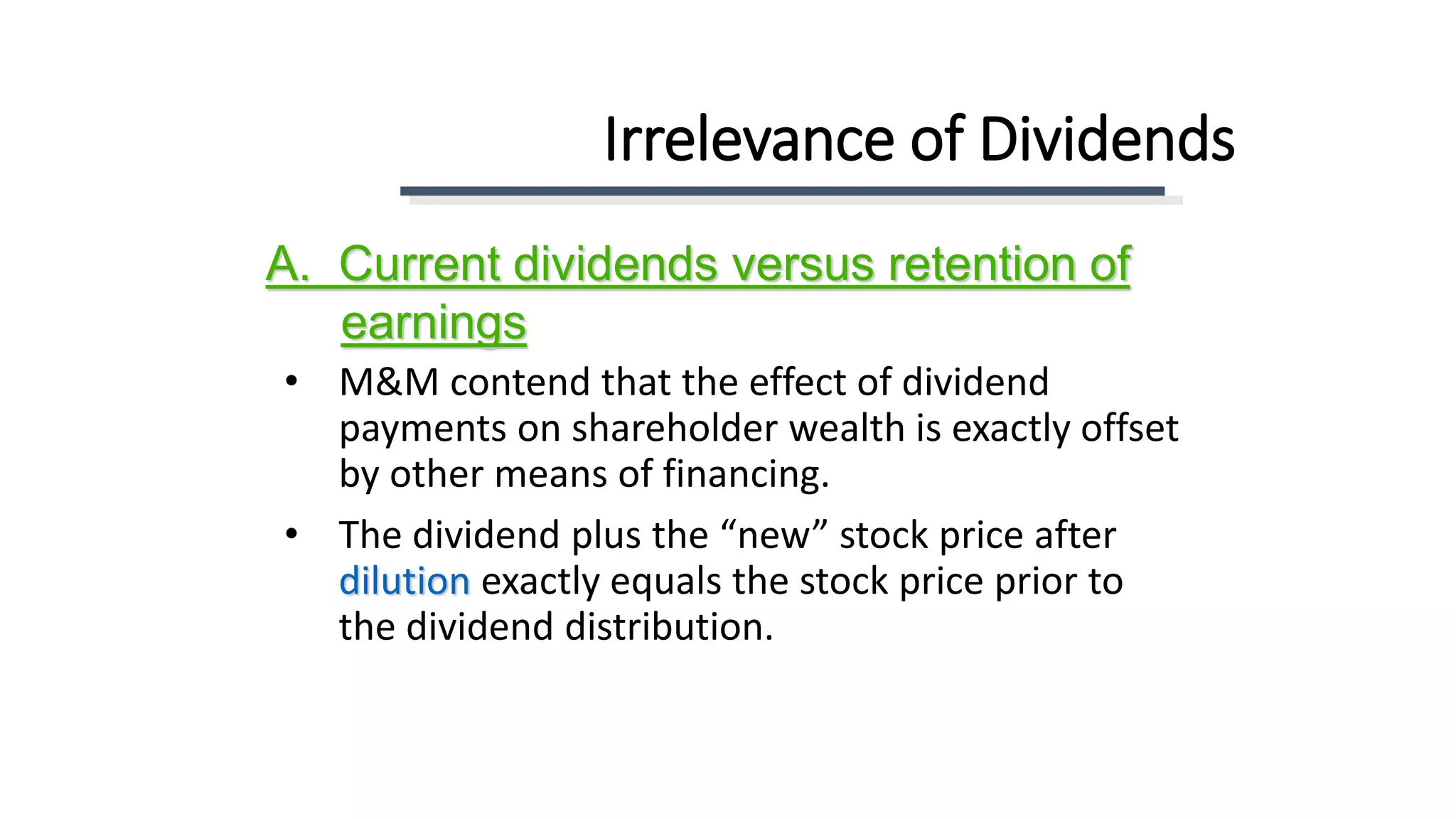 Irrelevance of Dividends
• M&M contend that the effect of dividend
payments on shareholder wealth is exactly offset
by other means of financing.
• The dividend plus the “new” stock price after
dilution exactly equals the stock price prior to
the dividend distribution.
A. Current dividends versus retention of
earnings
 